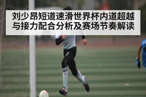 刘少昂短道速滑世界杯内道超越与接力配合分析及赛场节奏解读