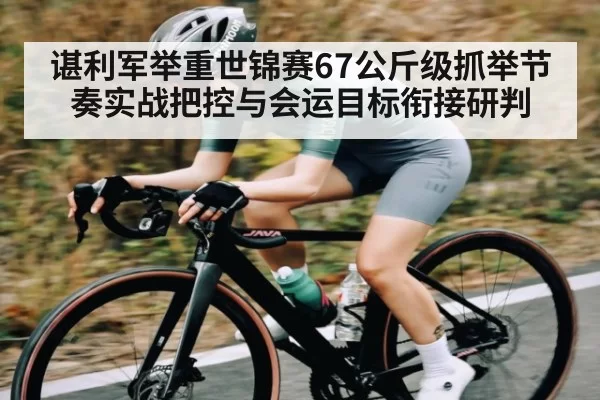 谌利军举重世锦赛67公斤级抓举节奏实战把控与会运目标衔接研判